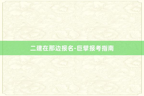 二建在那边报名-巨擘报考指南